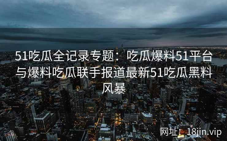 51吃瓜全记录专题：吃瓜爆料51平台与爆料吃瓜联手报道最新51吃瓜黑料风暴