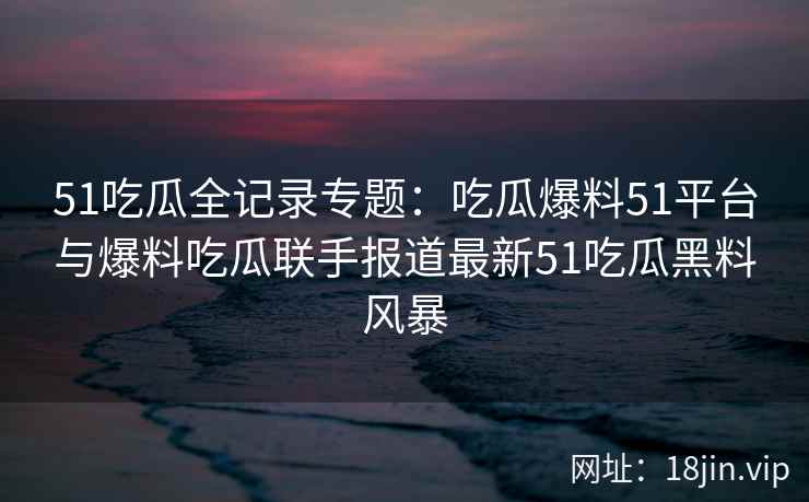 51吃瓜全记录专题：吃瓜爆料51平台与爆料吃瓜联手报道最新51吃瓜黑料风暴