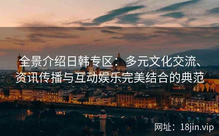 全景介绍日韩专区：多元文化交流、资讯传播与互动娱乐完美结合的典范