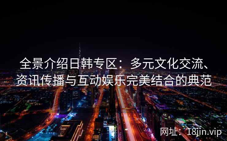 全景介绍日韩专区：多元文化交流、资讯传播与互动娱乐完美结合的典范