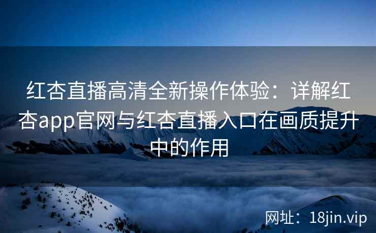 红杏直播高清全新操作体验：详解红杏app官网与红杏直播入口在画质提升中的作用