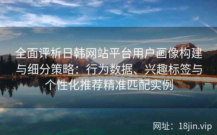 全面评析日韩网站平台用户画像构建与细分策略：行为数据、兴趣标签与个性化推荐精准匹配实例