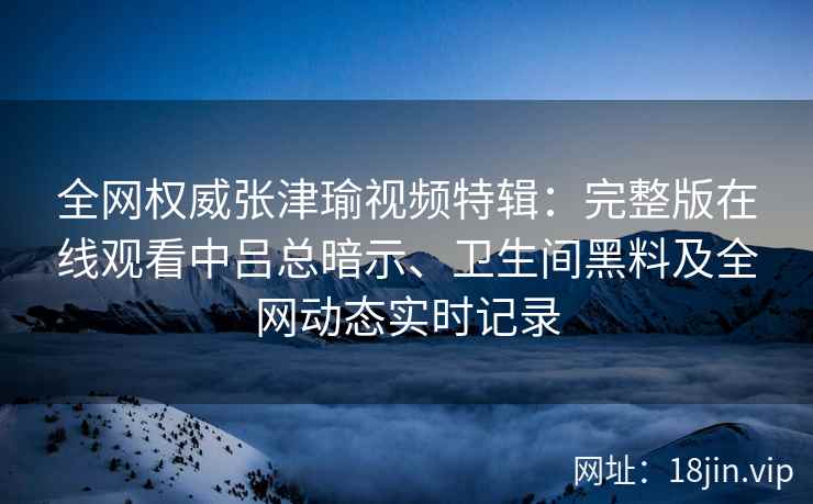 全网权威张津瑜视频特辑：完整版在线观看中吕总暗示、卫生间黑料及全网动态实时记录