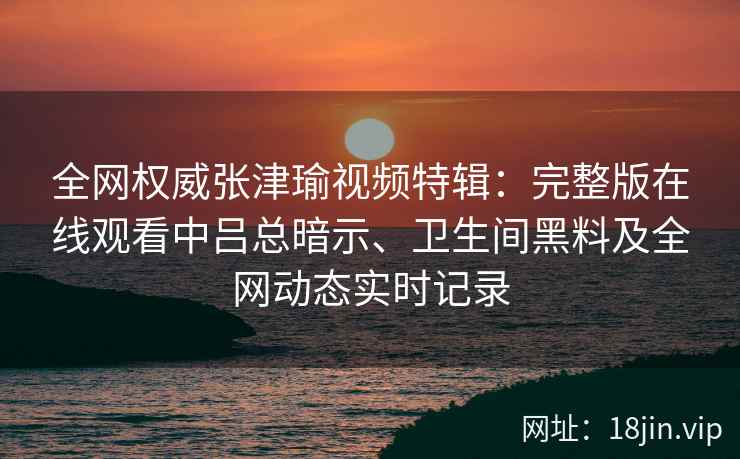 全网权威张津瑜视频特辑：完整版在线观看中吕总暗示、卫生间黑料及全网动态实时记录