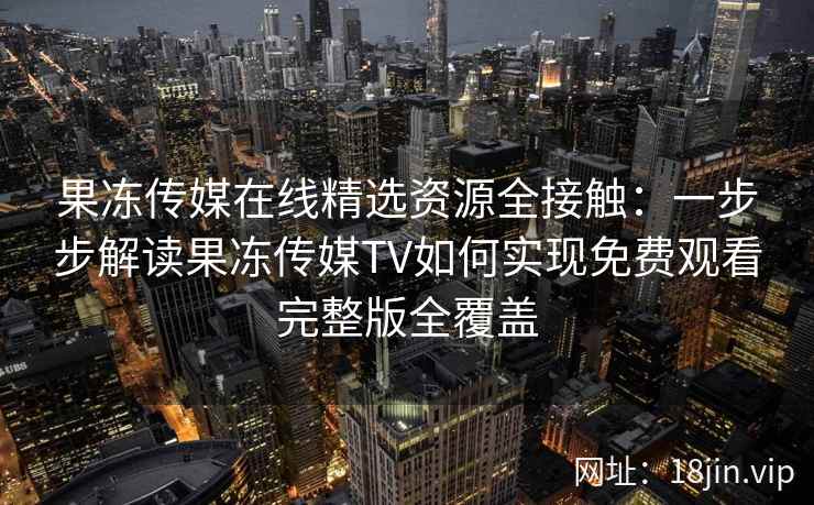 果冻传媒在线精选资源全接触：一步步解读果冻传媒TV如何实现免费观看完整版全覆盖