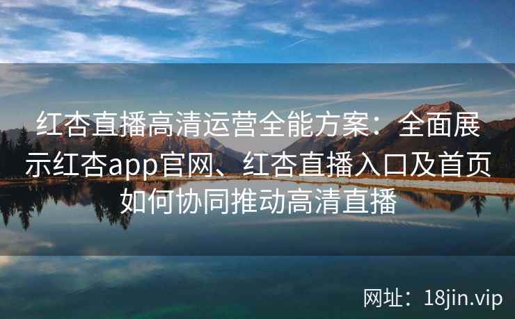 红杏直播高清运营全能方案：全面展示红杏app官网、红杏直播入口及首页如何协同推动高清直播