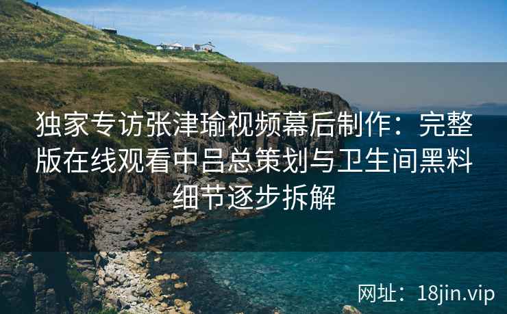 独家专访张津瑜视频幕后制作：完整版在线观看中吕总策划与卫生间黑料细节逐步拆解