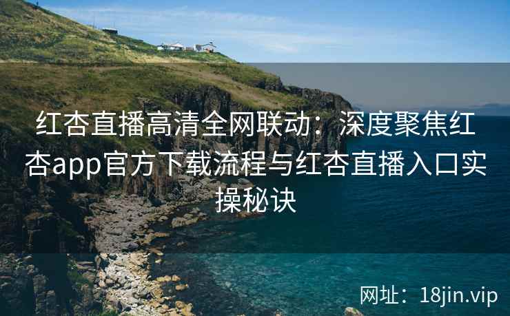 红杏直播高清全网联动：深度聚焦红杏app官方下载流程与红杏直播入口实操秘诀