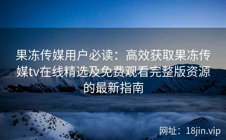 果冻传媒用户必读：高效获取果冻传媒tv在线精选及免费观看完整版资源的最新指南