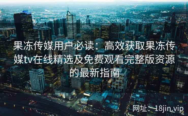 果冻传媒用户必读：高效获取果冻传媒tv在线精选及免费观看完整版资源的最新指南