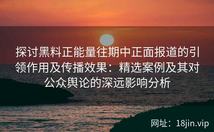 探讨黑料正能量往期中正面报道的引领作用及传播效果：精选案例及其对公众舆论的深远影响分析