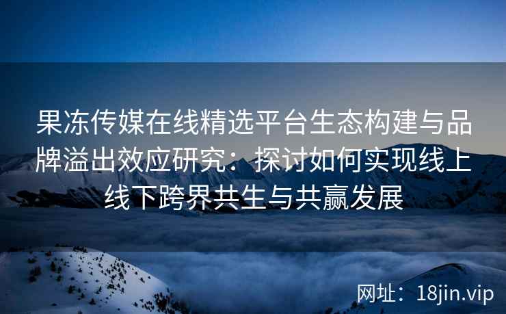 果冻传媒在线精选平台生态构建与品牌溢出效应研究：探讨如何实现线上线下跨界共生与共赢发展