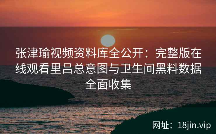 张津瑜视频资料库全公开：完整版在线观看里吕总意图与卫生间黑料数据全面收集