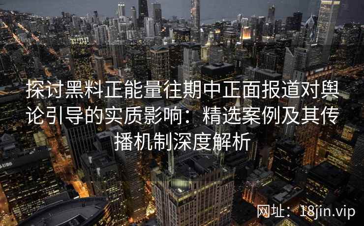 探讨黑料正能量往期中正面报道对舆论引导的实质影响：精选案例及其传播机制深度解析