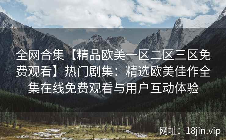 全网合集【精品欧美一区二区三区免费观看】热门剧集：精选欧美佳作全集在线免费观看与用户互动体验