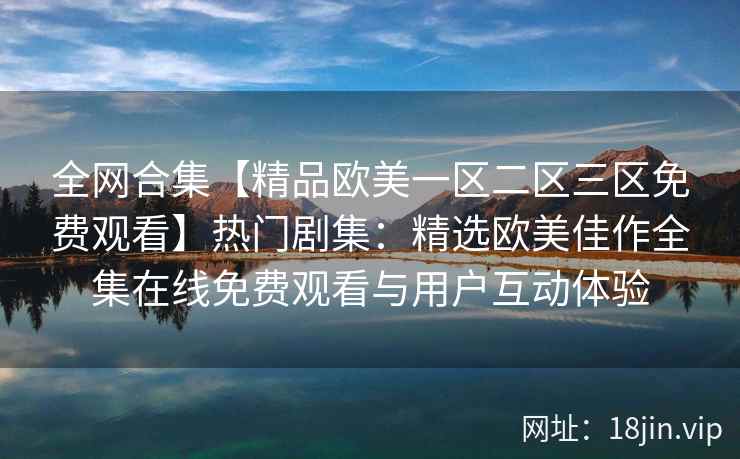 全网合集【精品欧美一区二区三区免费观看】热门剧集：精选欧美佳作全集在线免费观看与用户互动体验