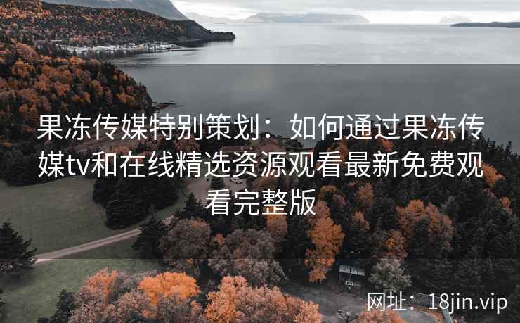 果冻传媒特别策划：如何通过果冻传媒tv和在线精选资源观看最新免费观看完整版