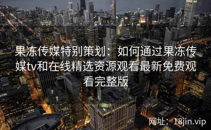 果冻传媒特别策划：如何通过果冻传媒tv和在线精选资源观看最新免费观看完整版