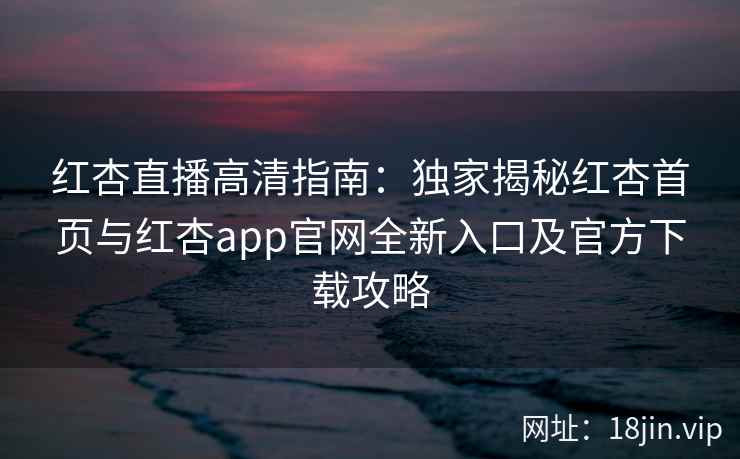 红杏直播高清指南：独家揭秘红杏首页与红杏app官网全新入口及官方下载攻略