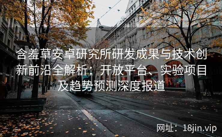 含羞草安卓研究所研发成果与技术创新前沿全解析：开放平台、实验项目及趋势预测深度报道