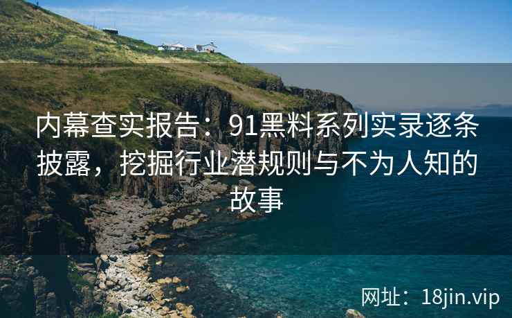 内幕查实报告：91黑料系列实录逐条披露，挖掘行业潜规则与不为人知的故事