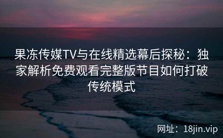 果冻传媒TV与在线精选幕后探秘：独家解析免费观看完整版节目如何打破传统模式
