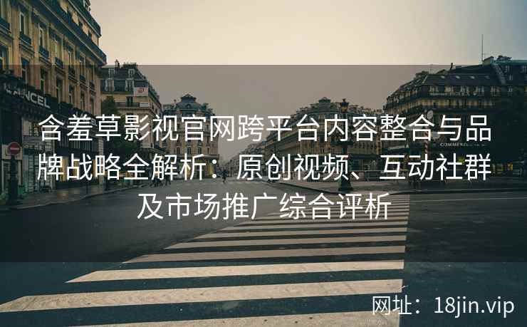 含羞草影视官网跨平台内容整合与品牌战略全解析：原创视频、互动社群及市场推广综合评析