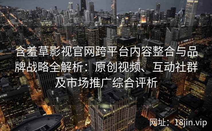 含羞草影视官网跨平台内容整合与品牌战略全解析：原创视频、互动社群及市场推广综合评析
