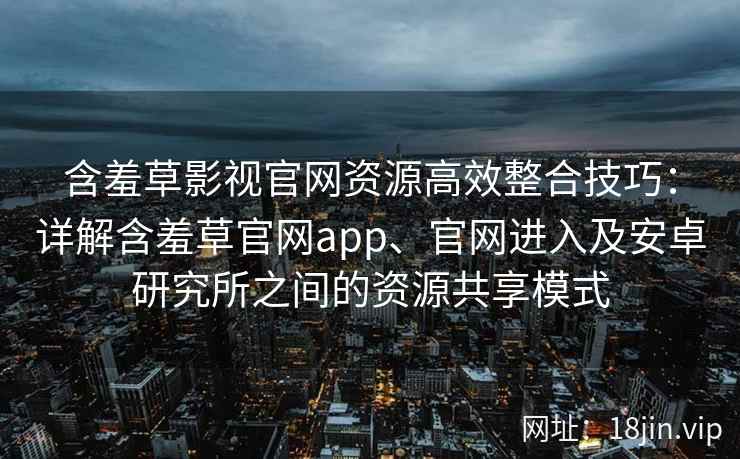 含羞草影视官网资源高效整合技巧：详解含羞草官网app、官网进入及安卓研究所之间的资源共享模式
