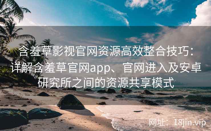含羞草影视官网资源高效整合技巧：详解含羞草官网app、官网进入及安卓研究所之间的资源共享模式