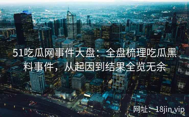51吃瓜网事件大盘：全盘梳理吃瓜黑料事件，从起因到结果全览无余
