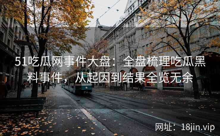 51吃瓜网事件大盘：全盘梳理吃瓜黑料事件，从起因到结果全览无余
