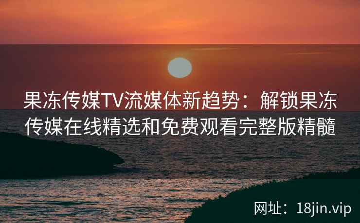 果冻传媒TV流媒体新趋势：解锁果冻传媒在线精选和免费观看完整版精髓