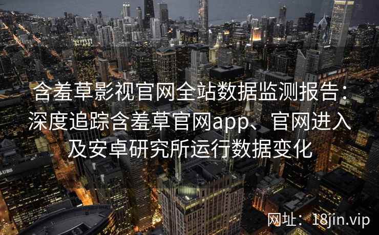 含羞草影视官网全站数据监测报告：深度追踪含羞草官网app、官网进入及安卓研究所运行数据变化