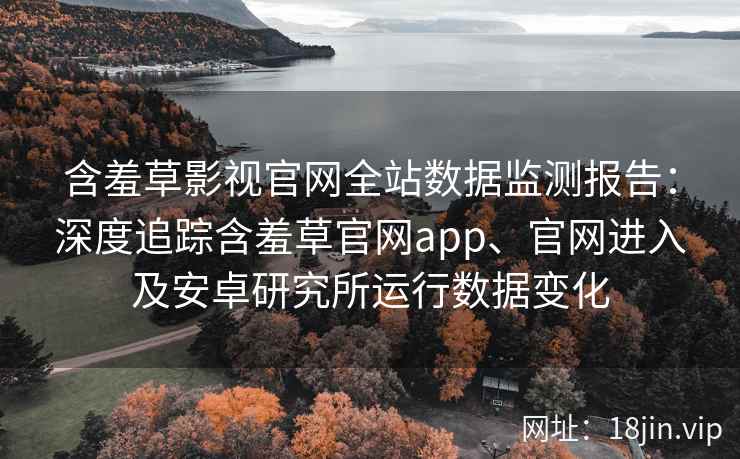 含羞草影视官网全站数据监测报告：深度追踪含羞草官网app、官网进入及安卓研究所运行数据变化