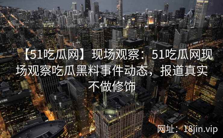 【51吃瓜网】现场观察：51吃瓜网现场观察吃瓜黑料事件动态，报道真实不做修饰