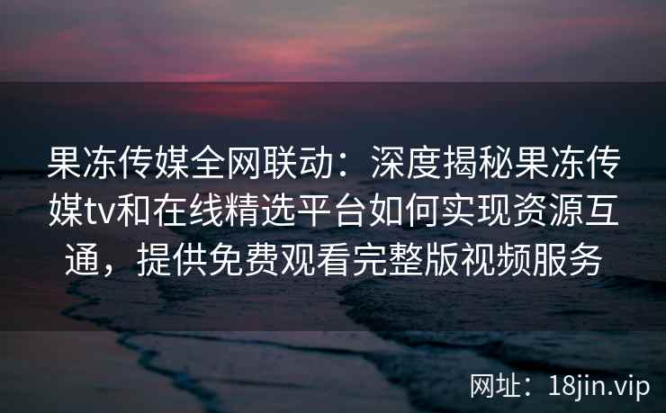 果冻传媒全网联动：深度揭秘果冻传媒tv和在线精选平台如何实现资源互通，提供免费观看完整版视频服务