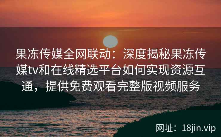 果冻传媒全网联动：深度揭秘果冻传媒tv和在线精选平台如何实现资源互通，提供免费观看完整版视频服务