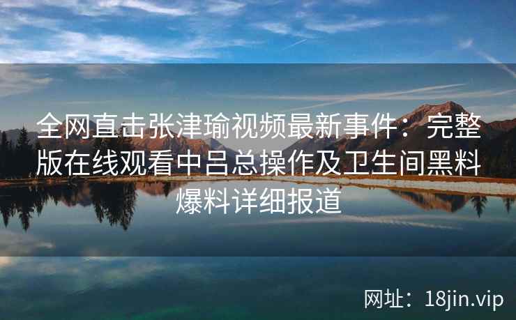 全网直击张津瑜视频最新事件：完整版在线观看中吕总操作及卫生间黑料爆料详细报道