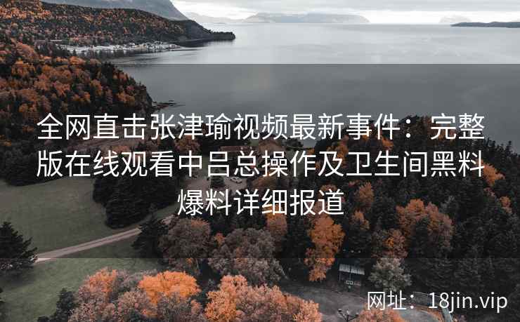 全网直击张津瑜视频最新事件：完整版在线观看中吕总操作及卫生间黑料爆料详细报道