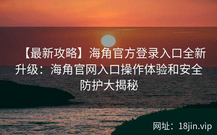 【最新攻略】海角官方登录入口全新升级：海角官网入口操作体验和安全防护大揭秘