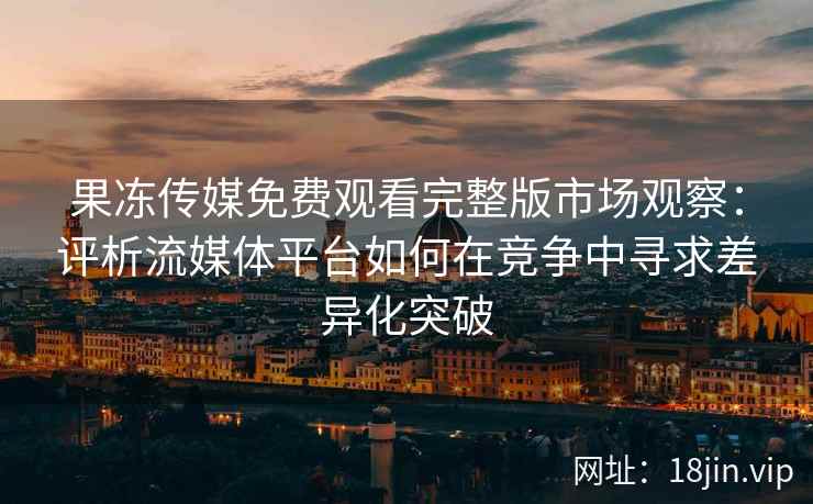 果冻传媒免费观看完整版市场观察：评析流媒体平台如何在竞争中寻求差异化突破