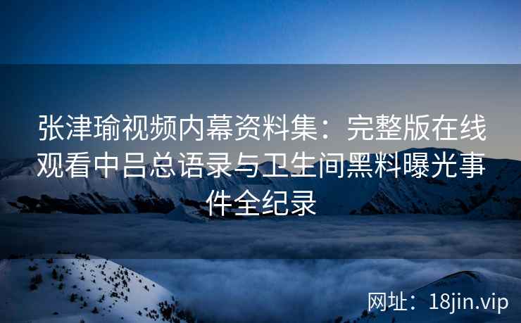 张津瑜视频内幕资料集：完整版在线观看中吕总语录与卫生间黑料曝光事件全纪录