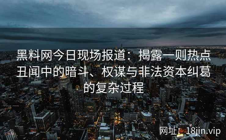 黑料网今日现场报道：揭露一则热点丑闻中的暗斗、权谋与非法资本纠葛的复杂过程