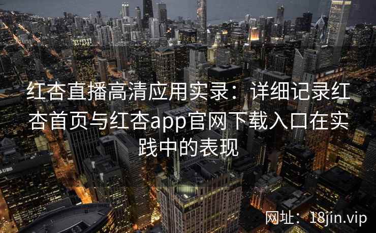 红杏直播高清应用实录：详细记录红杏首页与红杏app官网下载入口在实践中的表现