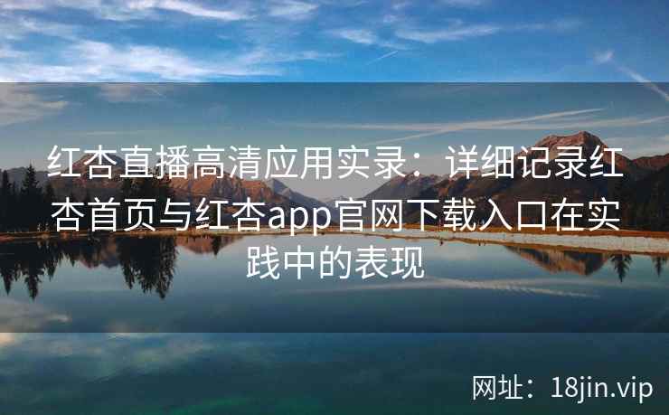 红杏直播高清应用实录：详细记录红杏首页与红杏app官网下载入口在实践中的表现