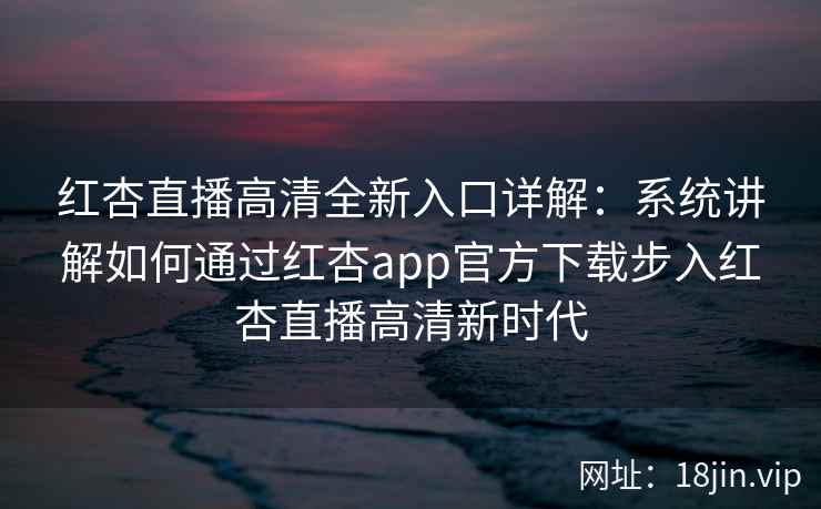 红杏直播高清全新入口详解：系统讲解如何通过红杏app官方下载步入红杏直播高清新时代