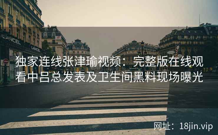 独家连线张津瑜视频：完整版在线观看中吕总发表及卫生间黑料现场曝光