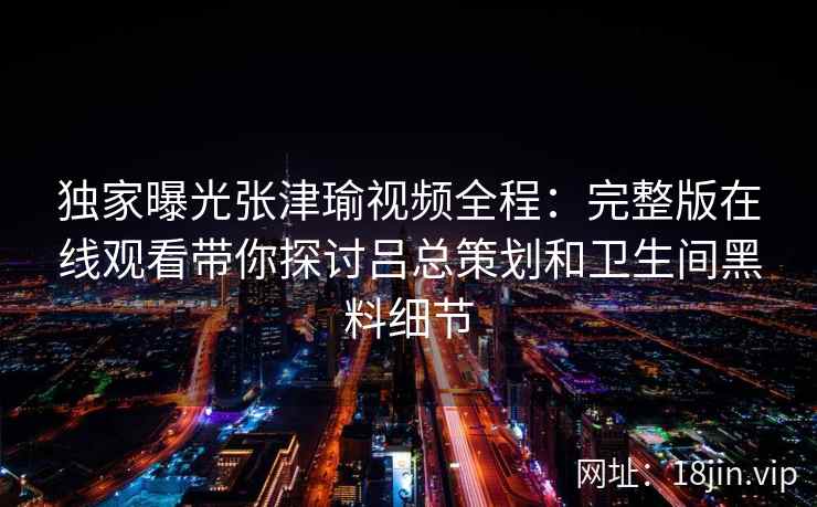 独家曝光张津瑜视频全程：完整版在线观看带你探讨吕总策划和卫生间黑料细节