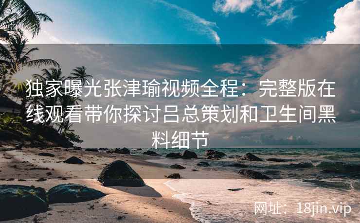独家曝光张津瑜视频全程：完整版在线观看带你探讨吕总策划和卫生间黑料细节